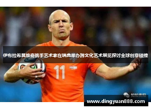 伊布拉希莫维奇携手艺术家在瑞典举办跨文化艺术展览探讨全球创意碰撞