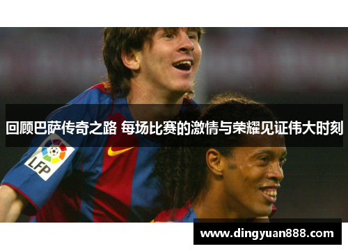 回顾巴萨传奇之路 每场比赛的激情与荣耀见证伟大时刻