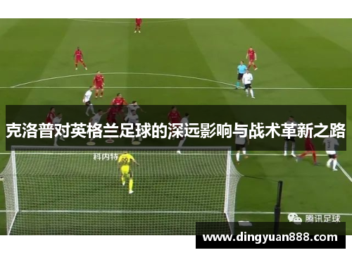 克洛普对英格兰足球的深远影响与战术革新之路
