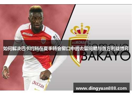 如何解决巴卡约科在夏季转会窗口中的去留问题与各方利益博弈