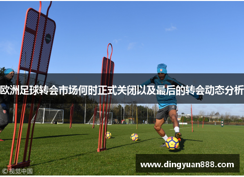 欧洲足球转会市场何时正式关闭以及最后的转会动态分析