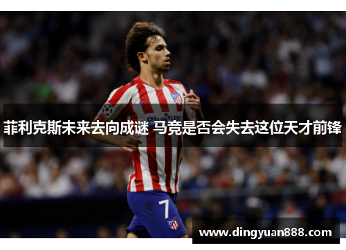 菲利克斯未来去向成谜 马竞是否会失去这位天才前锋