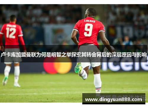 卢卡库加盟曼联为何是明智之举探索其转会背后的深层原因与影响