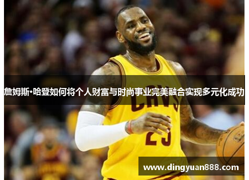 詹姆斯·哈登如何将个人财富与时尚事业完美融合实现多元化成功