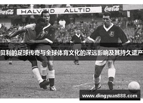贝利的足球传奇与全球体育文化的深远影响及其持久遗产 贝利的足球传奇与全球体育文化的深远影响及其持久遗产